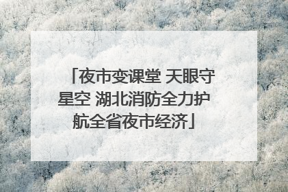 夜市变课堂 天眼守星空 湖北消防全力护航全省夜市经济