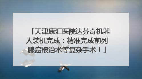 天津康汇医院达芬奇机器人装机完成：精准完成前列腺癌根治术等复杂手术！