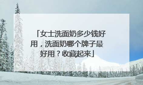 女士洗面奶多少钱好用，洗面奶哪个牌子最好用？收藏起来
