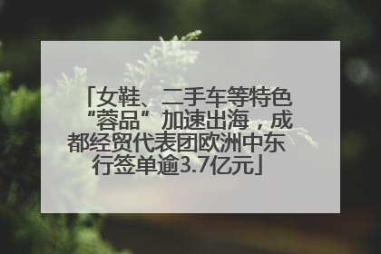 女鞋、二手车等特色“蓉品”加速出海，成都经贸代表团欧洲中东行签单逾3.7亿元