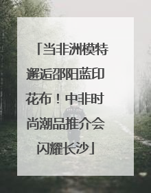 当非洲模特邂逅邵阳蓝印花布！中非时尚潮品推介会闪耀长沙