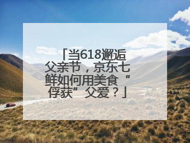 当618邂逅父亲节，京东七鲜如何用美食“俘获”父爱？
