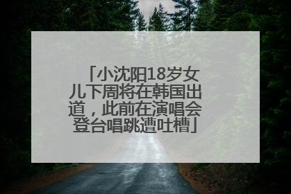 小沈阳18岁女儿下周将在韩国出道，此前在演唱会登台唱跳遭吐槽
