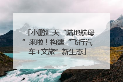 小鹏汇天“陆地航母”来啦！构建“飞行汽车+文旅”新生态