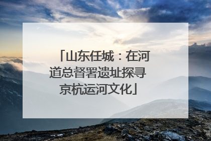 山东任城：在河道总督署遗址探寻京杭运河文化