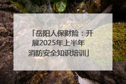 岳阳人保财险：开展2025年上半年消防安全知识培训