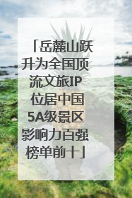 岳麓山跃升为全国顶流文旅IP 位居中国5A级景区影响力百强榜单前十
