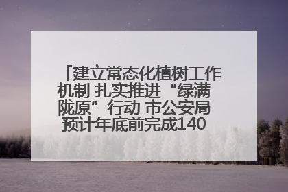 建立常态化植树工作机制 扎实推进“绿满陇原”行动 市公安局预计年底前完成1402亩绿化任务