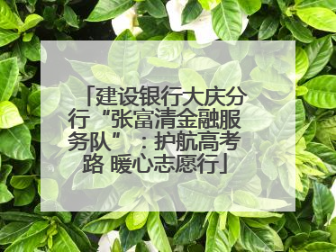 建设银行大庆分行“张富清金融服务队”：护航高考路 暖心志愿行