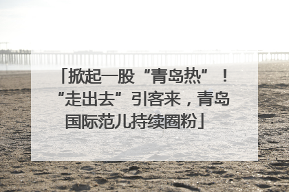 掀起一股“青岛热”！“走出去”引客来，青岛国际范儿持续圈粉