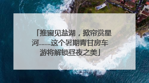 推窗见盐湖，掀帘赏星河……这个暑期青甘房车游将解锁昼夜之美