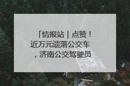 情报站｜点赞！近万元遗落公交车，济南公交驾驶员乘客接力还失主