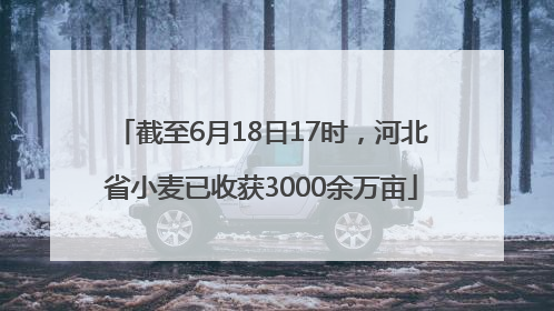 截至6月18日17时，河北省小麦已收获3000余万亩