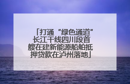 打通“绿色通道” 长江干线四川段首艘在建新能源船舶抵押贷款在泸州落地