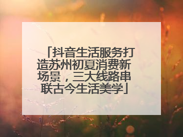 抖音生活服务打造苏州初夏消费新场景，三大线路串联古今生活美学