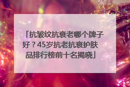 抗皱纹抗衰老哪个牌子好？45岁抗老抗衰护肤品排行榜前十名揭晓