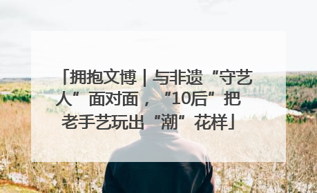 拥抱文博｜与非遗“守艺人”面对面，“10后”把老手艺玩出“潮”花样