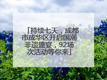 持续七天，成都市成华区开启国潮非遗盛宴，92场次活动等你来