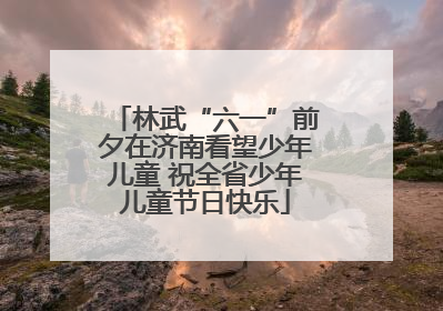 林武“六一”前夕在济南看望少年儿童 祝全省少年儿童节日快乐