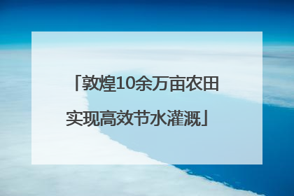 敦煌10余万亩农田实现高效节水灌溉
