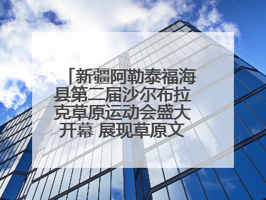 新疆阿勒泰福海县第二届沙尔布拉克草原运动会盛大开幕 展现草原文化魅力