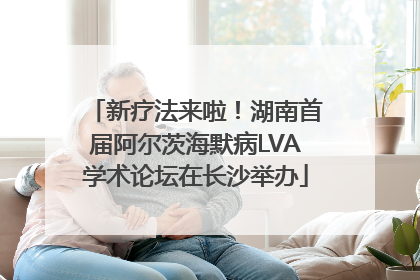 新疗法来啦！湖南首届阿尔茨海默病LVA学术论坛在长沙举办