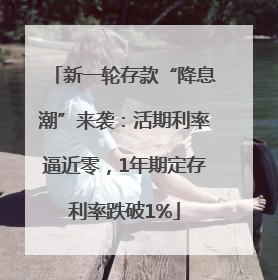 新一轮存款“降息潮”来袭：活期利率逼近零，1年期定存利率跌破1%