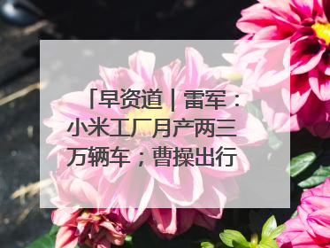早资道｜雷军：小米工厂月产两三万辆车；曹操出行开启招股