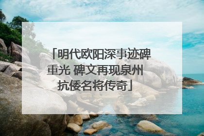 明代欧阳深事迹碑重光 碑文再现泉州抗倭名将传奇