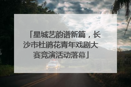 星城艺韵谱新篇，长沙市杜鹃花青年戏剧大赛竞演活动落幕
