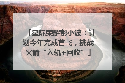 星际荣耀彭小波：计划今年完成首飞，挑战火箭“入轨+回收”