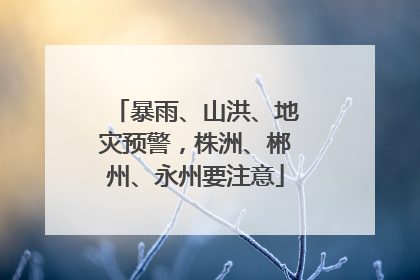 暴雨、山洪、地灾预警，株洲、郴州、永州要注意
