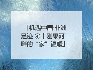 机遇中国·非洲足迹 ④丨刚果河畔的“家”温暖
