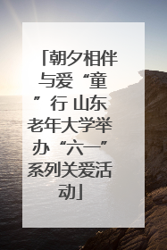 朝夕相伴 与爱“童”行 山东老年大学举办“六一”系列关爱活动