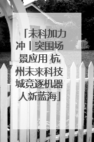 未科加力冲丨突围场景应用 杭州未来科技城竞逐机器人新蓝海