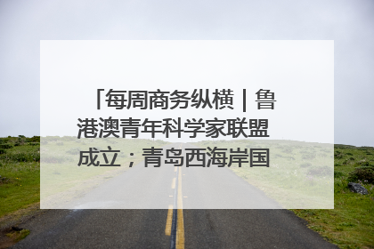 每周商务纵横｜鲁港澳青年科学家联盟成立；青岛西海岸国际能源自贸港启用