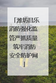 潍坊昌乐消防强化监管严抓质量 筑牢消防安全防护网