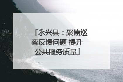 永兴县：聚焦巡察反馈问题 提升公共服务质量