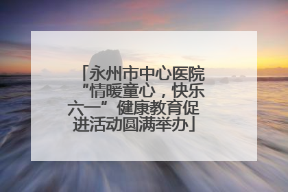 永州市中心医院“情暖童心，快乐六一”健康教育促进活动圆满举办