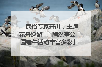 民俗专家开讲，主题花舟巡游……陶然亭公园端午活动丰富多彩