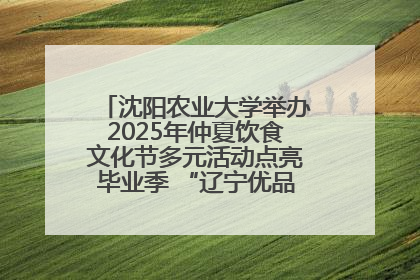 沈阳农业大学举办2025年仲夏饮食文化节多元活动点亮毕业季 “辽宁优品”进校园首站启动