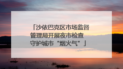 沙依巴克区市场监督管理局开展夜市检查 守护城市“烟火气”