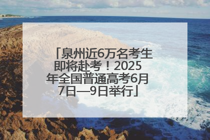 泉州近6万名考生即将赴考！2025年全国普通高考6月7日—9日举行