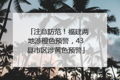 注意防范！福建两地涉橙色预警，43县市区涉黄色预警