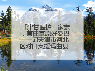 津甘医护一家亲，首曲草原好曼巴——记天津市河北区对口支援玛曲县人民医院副主任医师山西籍女儿崔洁娜