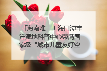 海南唯一！海口潭丰洋湿地科普中心荣膺国家级“城市儿童友好空间建设园区”称号