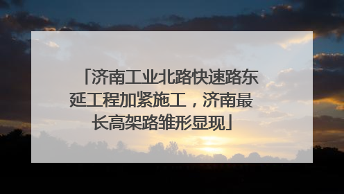 济南工业北路快速路东延工程加紧施工，济南最长高架路雏形显现