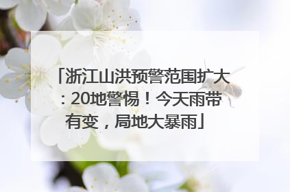 浙江山洪预警范围扩大：20地警惕！今天雨带有变，局地大暴雨