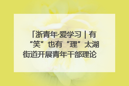 浙青年·爱学习｜有“笑”也有“理”太湖街道开展青年干部理论宣讲“开放麦”