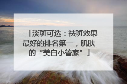 淡斑可选：祛斑效果最好的排名第一，肌肤的“美白小管家”